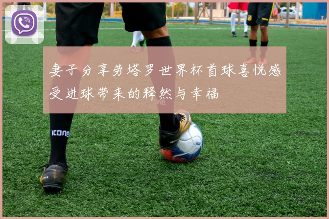 妻子分享劳塔罗世界杯首球喜悦感受进球带来的释然与幸福