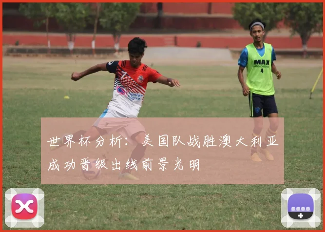 世界杯分析：美国队战胜澳大利亚成功晋级出线前景光明