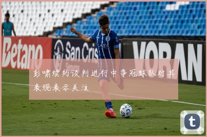彭啸续约谈判进行中争冠球队对其表现表示关注
