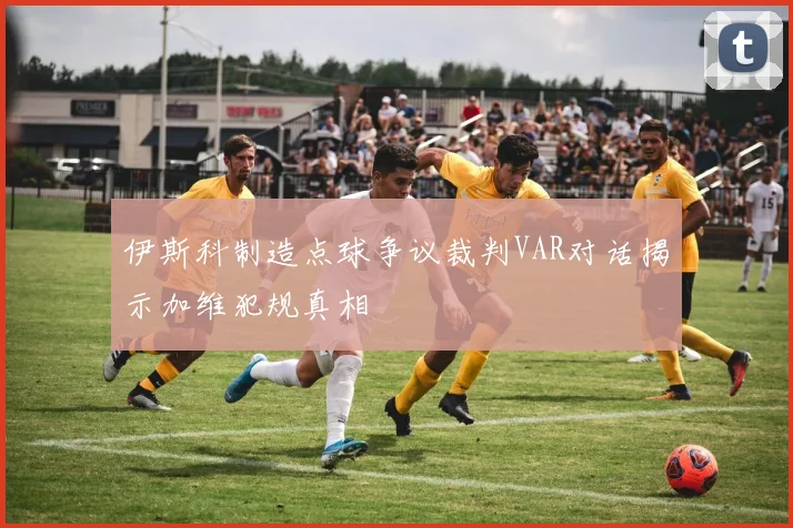 伊斯科制造点球争议裁判VAR对话揭示加维犯规真相