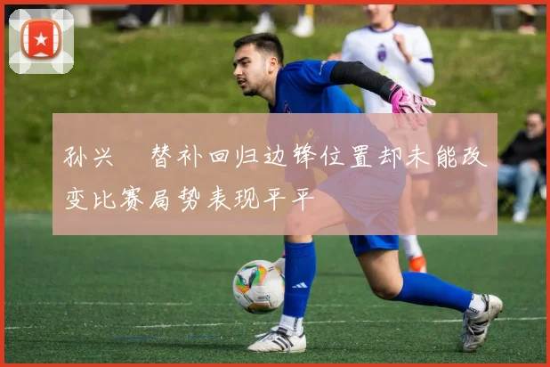 孙兴慜替补回归边锋位置却未能改变比赛局势表现平平