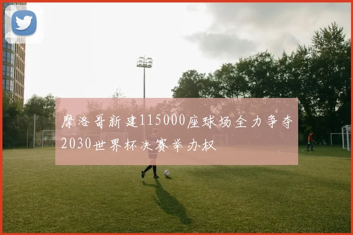 摩洛哥新建115000座球场全力争夺2030世界杯决赛举办权