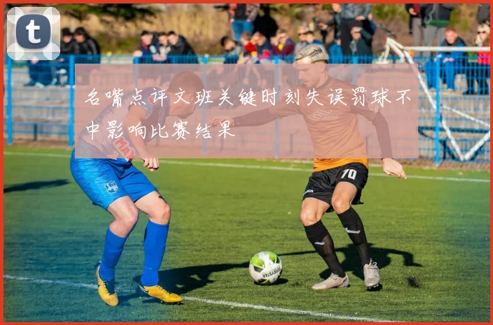 名嘴点评文班关键时刻失误罚球不中影响比赛结果