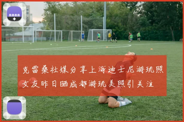 克雷桑社媒分享上海迪士尼游玩照女友昨日晒成都游玩美照引关注
