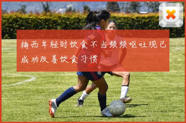 梅西年轻时饮食不当频频呕吐现已成功改善饮食习惯