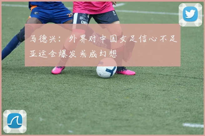马德兴：外界对中国女足信心不足亚运会爆发或成幻想