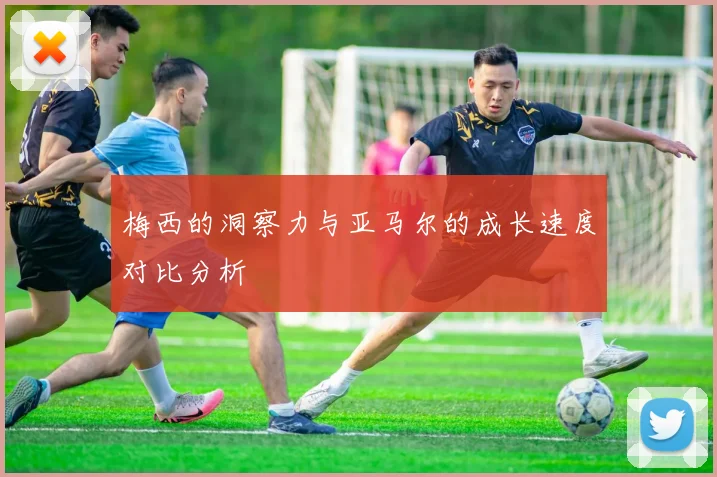 梅西的洞察力与亚马尔的成长速度对比分析