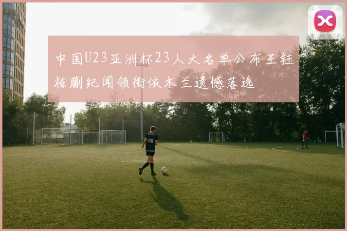 中国U23亚洲杯23人大名单公布王钰栋蒯纪闻领衔依木兰遗憾落选