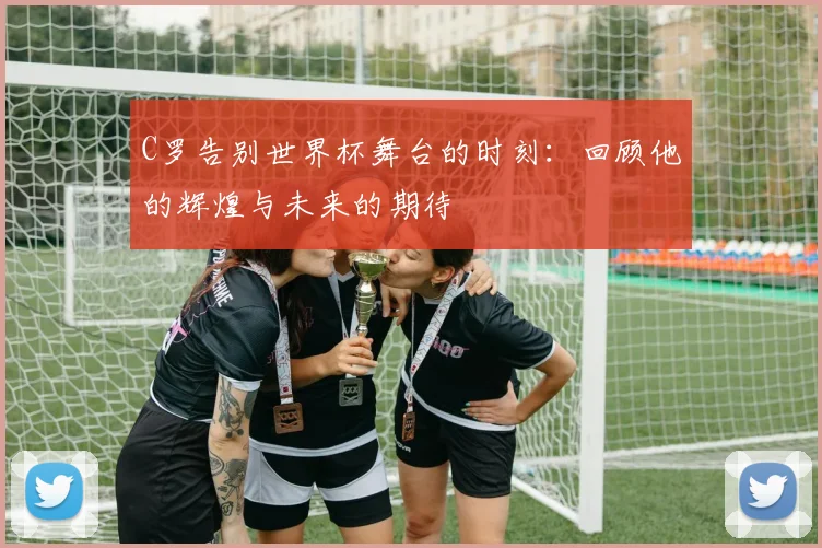 C罗告别世界杯舞台的时刻：回顾他的辉煌与未来的期待