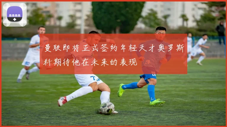 曼联即将正式签约年轻天才奥罗斯科期待他在未来的表现