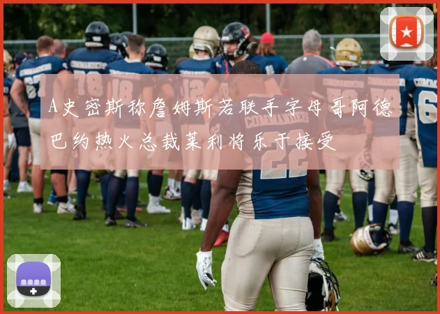 A史密斯称詹姆斯若联手字母哥阿德巴约热火总裁莱利将乐于接受