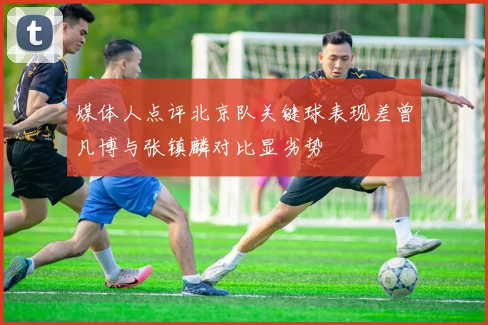 媒体人点评北京队关键球表现差曾凡博与张镇麟对比显劣势