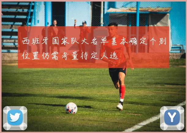 西班牙国家队大名单基本确定个别位置仍需考量待定人选