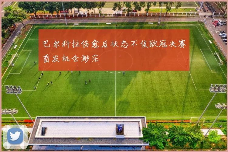 巴尔科拉伤愈后状态不佳欧冠决赛首发机会渺茫