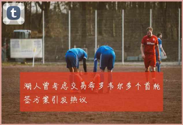 湖人曾考虑交易希罗韦尔多个首轮签方案引发热议