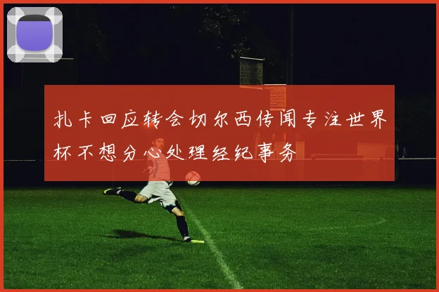 扎卡回应转会切尔西传闻专注世界杯不想分心处理经纪事务