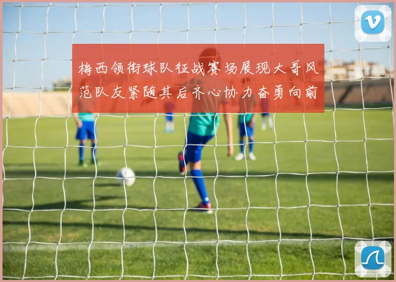 梅西领衔球队征战赛场展现大哥风范队友紧随其后齐心协力奋勇向前