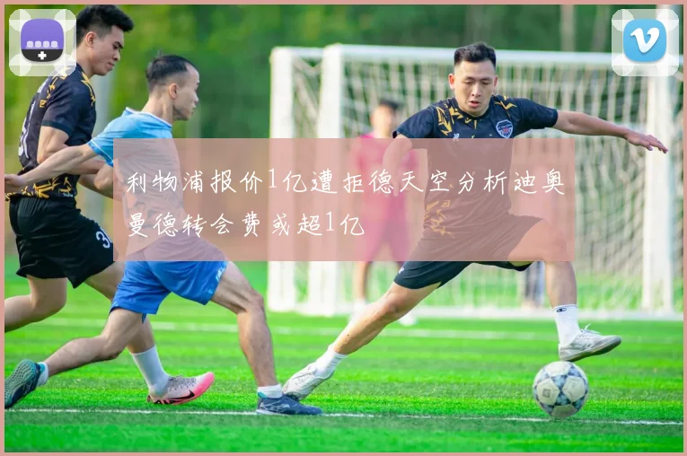 利物浦报价1亿遭拒德天空分析迪奥曼德转会费或超1亿