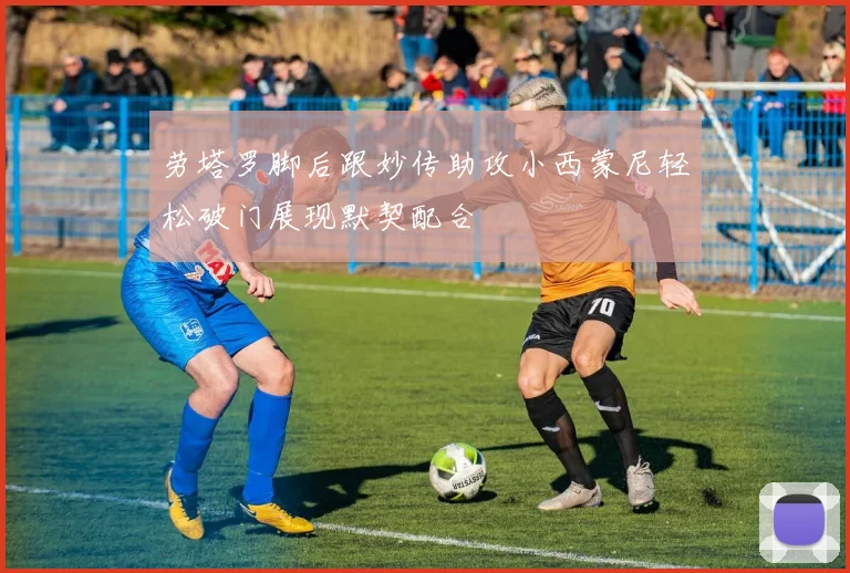 劳塔罗脚后跟妙传助攻小西蒙尼轻松破门展现默契配合