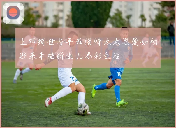 上田绮世与平面模特太太恩爱如初迎来幸福新生儿添彩生活