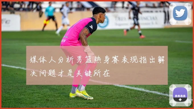 媒体人分析男篮热身赛表现指出解决问题才是关键所在