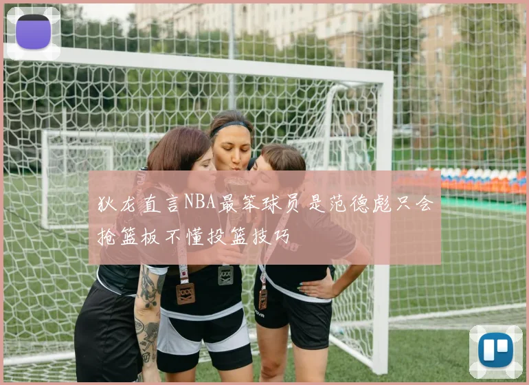 狄龙直言NBA最笨球员是范德彪只会抢篮板不懂投篮技巧