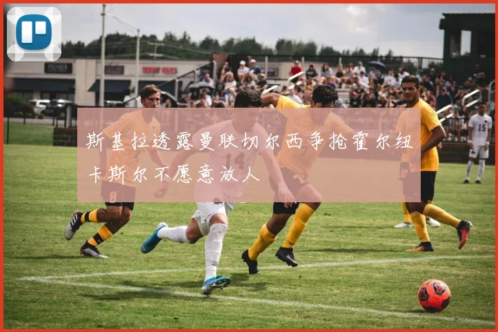 斯基拉透露曼联切尔西争抢霍尔纽卡斯尔不愿意放人